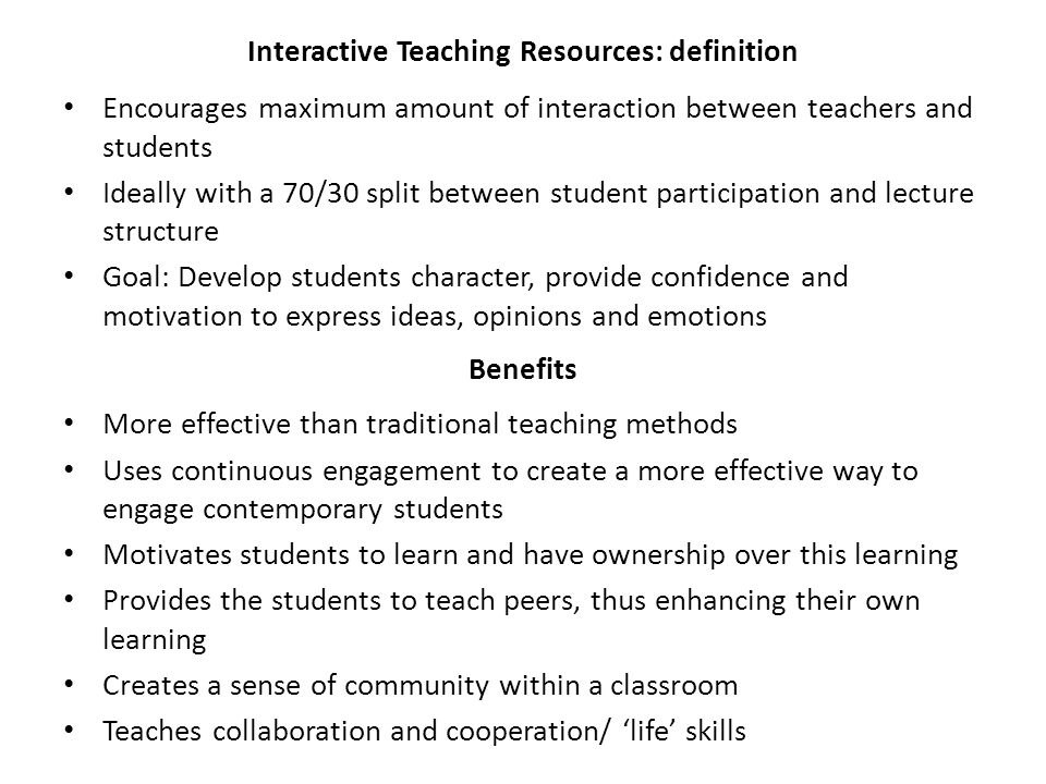 Encourages maximum amount of interaction between teachers and students Ideally with a 70/30 split between student participation and lecture structure Goal: Develop students character, provide confidence and motivation to express ideas, opinions and emotions Interactive Teaching Resources: definition Benefits More effective than traditional teaching methods Uses continuous engagement to create a more effective way to engage contemporary students Motivates students to learn and have ownership over this learning Provides the students to teach peers, thus enhancing their own learning Creates a sense of community within a classroom Teaches collaboration and cooperation/ ‘life’ skills