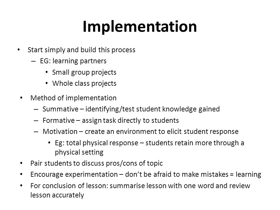 Implementation Start simply and build this process – EG: learning partners Small group projects Whole class projects Method of implementation – Summative – identifying/test student knowledge gained – Formative – assign task directly to students – Motivation – create an environment to elicit student response Eg: total physical response – students retain more through a physical setting Pair students to discuss pros/cons of topic Encourage experimentation – don’t be afraid to make mistakes = learning For conclusion of lesson: summarise lesson with one word and review lesson accurately