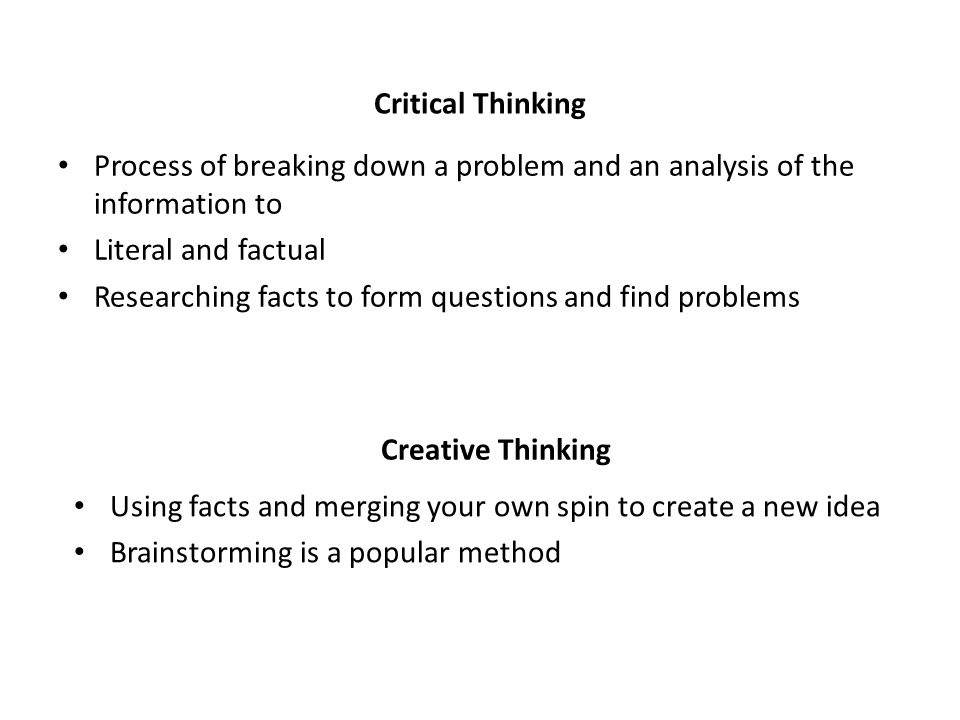 Critical Thinking Process of breaking down a problem and an analysis of the information to Literal and factual Researching facts to form questions and find problems Creative Thinking Using facts and merging your own spin to create a new idea Brainstorming is a popular method