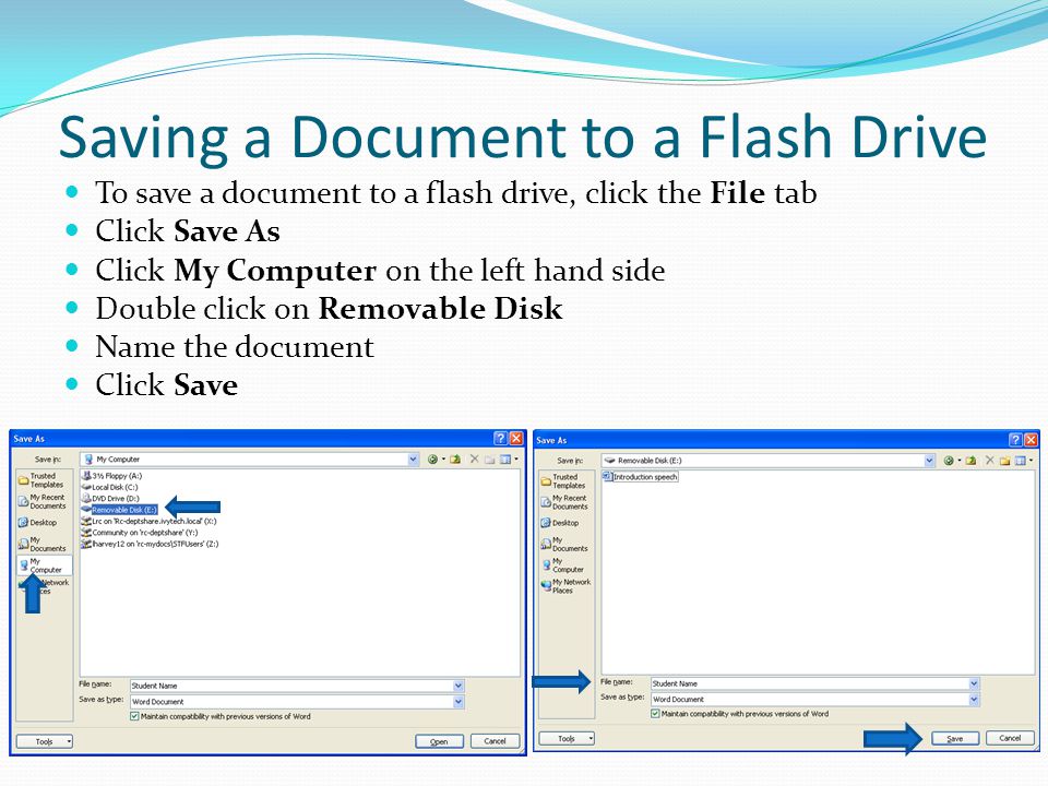 Saving a Document to a Flash Drive To save a document to a flash drive, click the File tab Click Save As Click My Computer on the left hand side Double click on Removable Disk Name the document Click Save