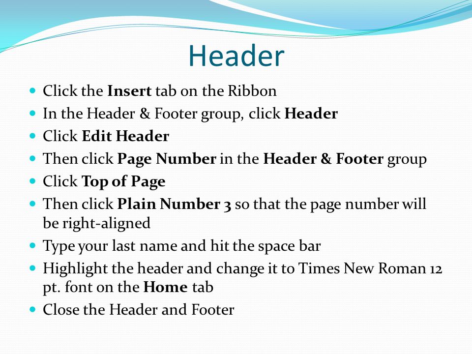 Header Click the Insert tab on the Ribbon In the Header & Footer group, click Header Click Edit Header Then click Page Number in the Header & Footer group Click Top of Page Then click Plain Number 3 so that the page number will be right-aligned Type your last name and hit the space bar Highlight the header and change it to Times New Roman 12 pt.