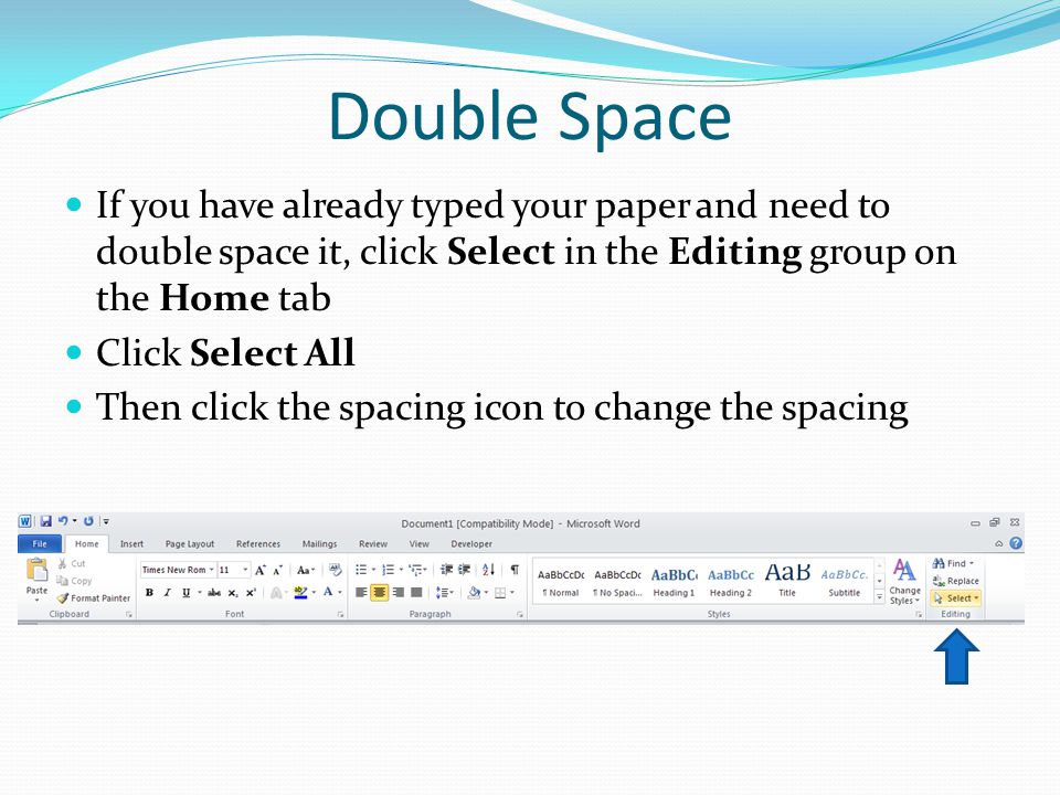 Double Space If you have already typed your paper and need to double space it, click Select in the Editing group on the Home tab Click Select All Then click the spacing icon to change the spacing
