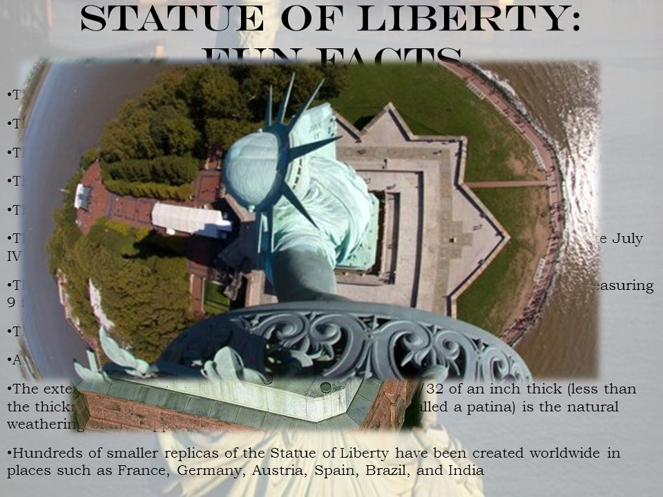 Statue of Liberty: Fun facts The official dedication ceremonies were held on Thursday, October 28, 1886 The total overall height from the base to the torch is 305 feet, 6 inches The height of the Statue from her heel to the top of her head is 111 feet, 6 inches The face of the Statue of Liberty measures more than 8 feet tall There are 154 steps from the pedestal to the head of the Statue of Liberty The tablet held in her left hand is 23 feet, 7 inches tall and inscribed with the date July IV MDCCLXXVI (July 4, 1776) There are seven rays on her crown, one for each of the seven continents, each measuring 9 feet tall and weighing 150 pounds The total weight of the Statue of Liberty is 225 tons (450,000 pounds) As the feet of the Statue lie broken shackles of oppression and tyranny The exterior copper covering of the Statue of Liberty is 3/32 of an inch thick (less than the thickness of two pennies) and the light green color (called a patina) is the natural weathering of the copper.