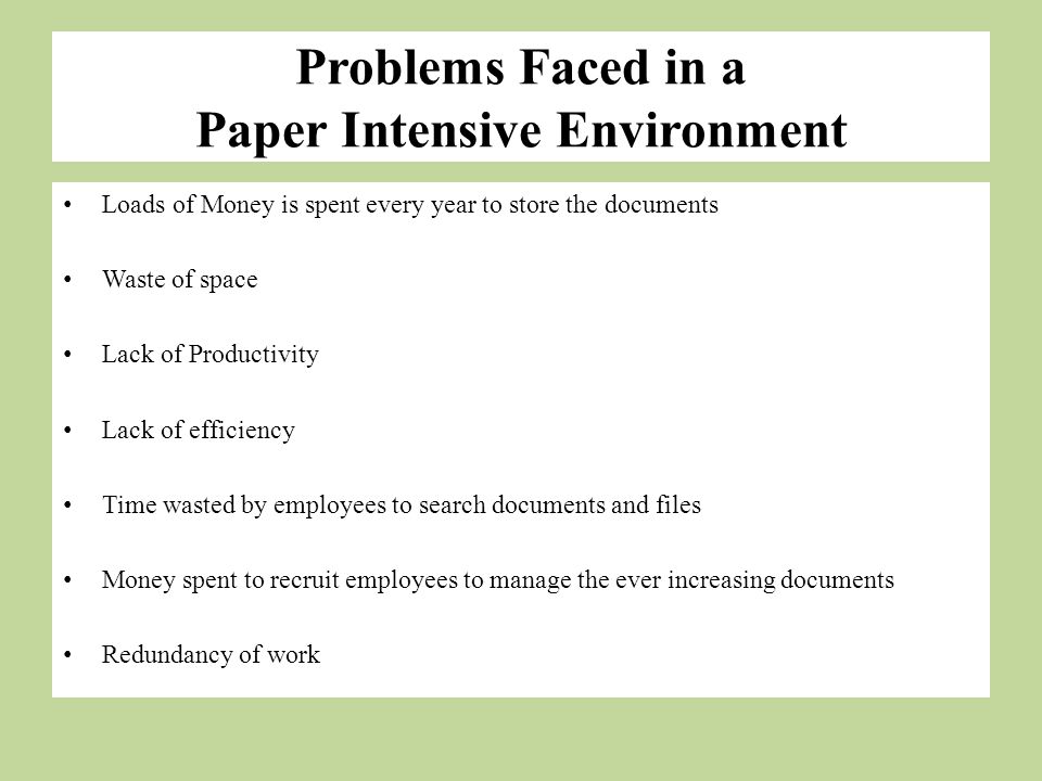 Problems Faced in a Paper Intensive Environment Loads of Money is spent every year to store the documents Waste of space Lack of Productivity Lack of efficiency Time wasted by employees to search documents and files Money spent to recruit employees to manage the ever increasing documents Redundancy of work