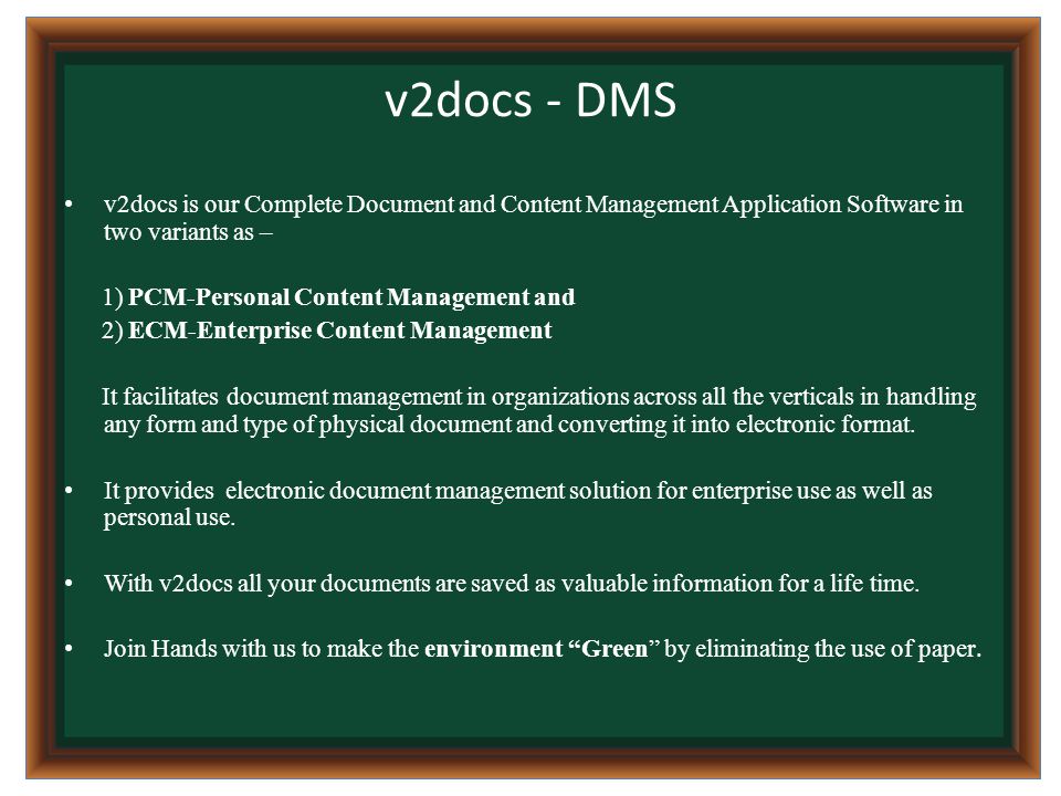 v2docs - DMS v2docs is our Complete Document and Content Management Application Software in two variants as – 1) PCM-Personal Content Management and 2) ECM-Enterprise Content Management It facilitates document management in organizations across all the verticals in handling any form and type of physical document and converting it into electronic format.