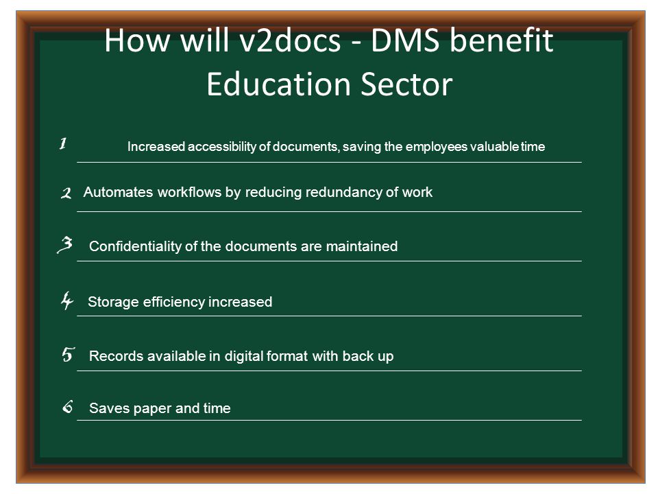 How will v2docs - DMS benefit Education Sector Increased accessibility of documents, saving the employees valuable time Automates workflows by reducing redundancy of work Confidentiality of the documents are maintained Storage efficiency increased Saves paper and time Records available in digital format with back up