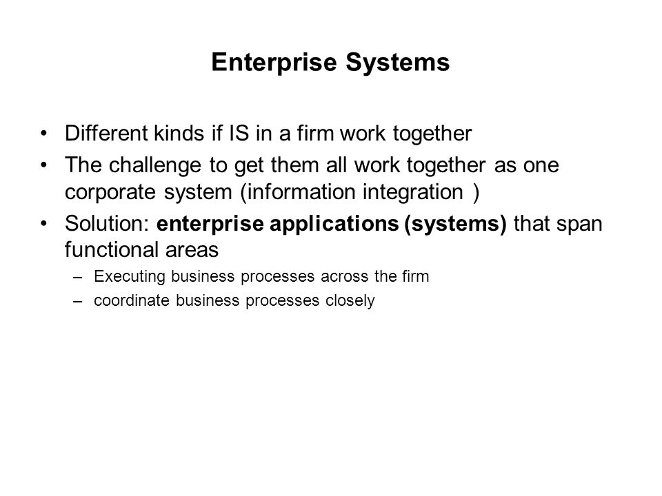 Enterprise Systems Different kinds if IS in a firm work together The challenge to get them all work together as one corporate system (information integration ) Solution: enterprise applications (systems) that span functional areas –Executing business processes across the firm –coordinate business processes closely