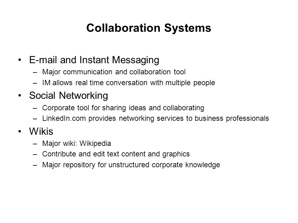 Collaboration Systems  and Instant Messaging –Major communication and collaboration tool –IM allows real time conversation with multiple people Social Networking –Corporate tool for sharing ideas and collaborating –LinkedIn.com provides networking services to business professionals Wikis –Major wiki: Wikipedia –Contribute and edit text content and graphics –Major repository for unstructured corporate knowledge