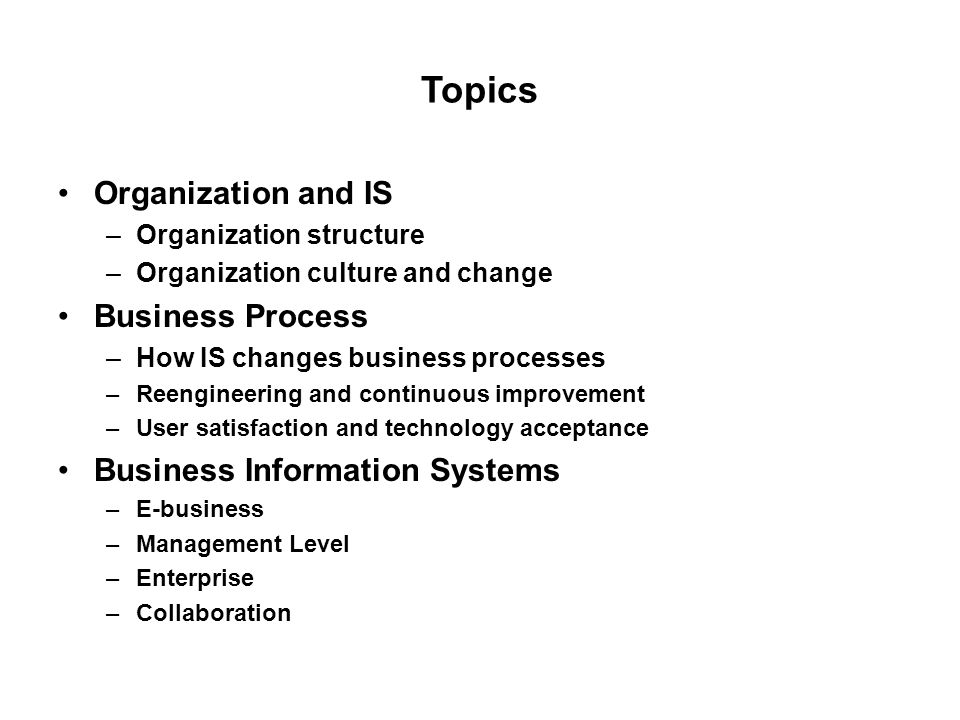 Topics Organization and IS –Organization structure –Organization culture and change Business Process –How IS changes business processes –Reengineering and continuous improvement –User satisfaction and technology acceptance Business Information Systems –E-business –Management Level –Enterprise –Collaboration