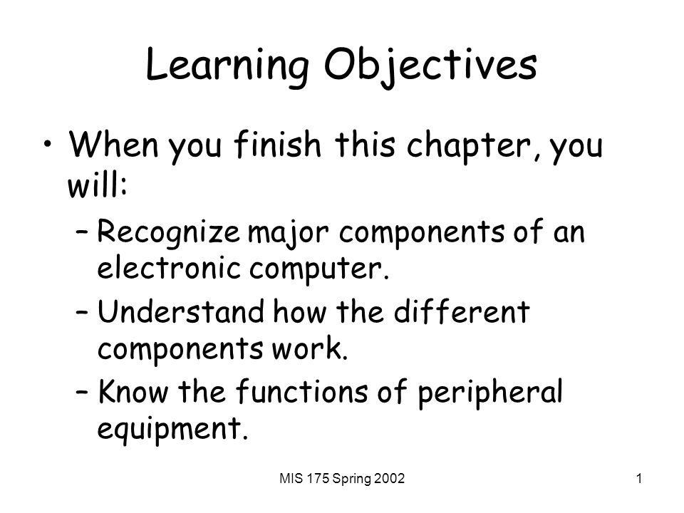 MIS 175 Spring Learning Objectives When you finish this chapter, you will: –Recognize major components of an electronic computer.