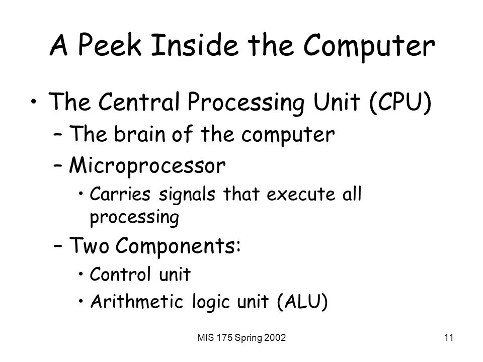 MIS 175 Spring A Peek Inside the Computer The Central Processing Unit (CPU) –The brain of the computer –Microprocessor Carries signals that execute all processing –Two Components: Control unit Arithmetic logic unit (ALU)