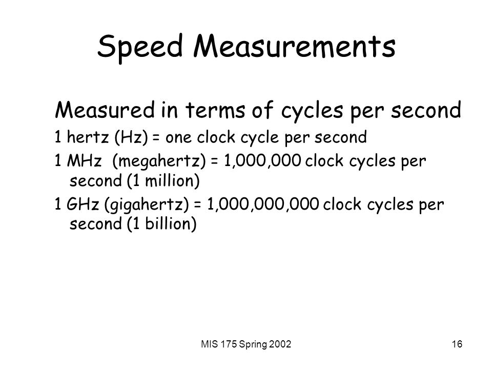 MIS 175 Spring Speed Measurements Measured in terms of cycles per second 1 hertz (Hz) = one clock cycle per second 1 MHz (megahertz) = 1,000,000 clock cycles per second (1 million) 1 GHz (gigahertz) = 1,000,000,000 clock cycles per second (1 billion)