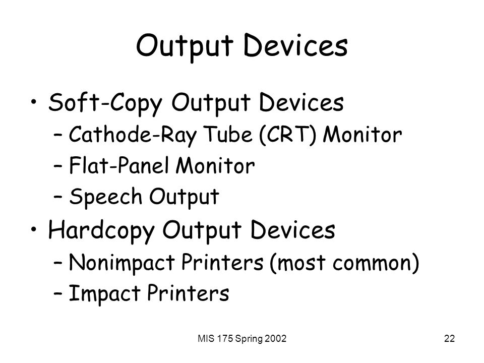 MIS 175 Spring Output Devices Soft-Copy Output Devices –Cathode-Ray Tube (CRT) Monitor –Flat-Panel Monitor –Speech Output Hardcopy Output Devices –Nonimpact Printers (most common) –Impact Printers