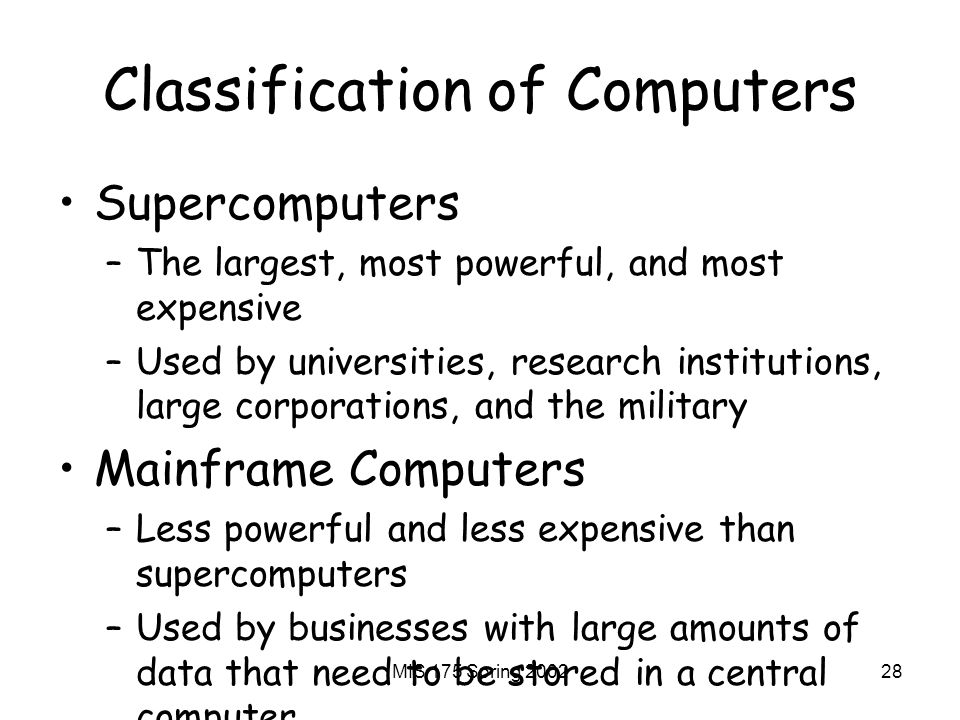 MIS 175 Spring Classification of Computers Supercomputers –The largest, most powerful, and most expensive –Used by universities, research institutions, large corporations, and the military Mainframe Computers –Less powerful and less expensive than supercomputers –Used by businesses with large amounts of data that need to be stored in a central computer