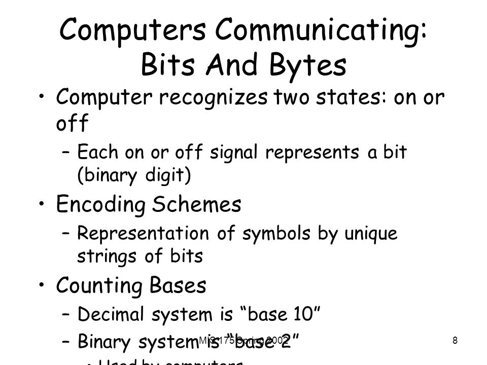 MIS 175 Spring Computers Communicating: Bits And Bytes Computer recognizes two states: on or off –Each on or off signal represents a bit (binary digit) Encoding Schemes –Representation of symbols by unique strings of bits Counting Bases –Decimal system is base 10 –Binary system is base 2 Used by computers