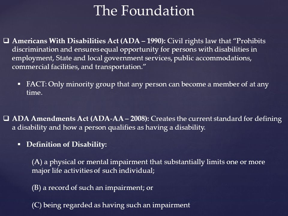 The Foundation  Americans With Disabilities Act (ADA – 1990): Civil rights law that Prohibits discrimination and ensures equal opportunity for persons with disabilities in employment, State and local government services, public accommodations, commercial facilities, and transportation.  FACT: Only minority group that any person can become a member of at any time.