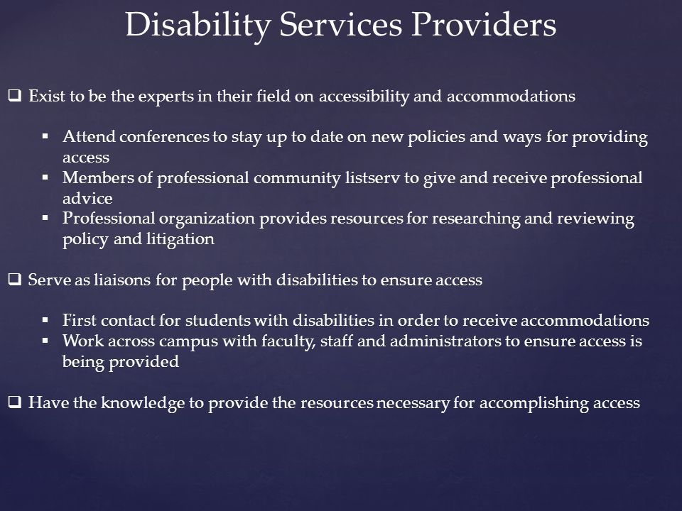 Disability Services Providers  Exist to be the experts in their field on accessibility and accommodations  Attend conferences to stay up to date on new policies and ways for providing access  Members of professional community listserv to give and receive professional advice  Professional organization provides resources for researching and reviewing policy and litigation  Serve as liaisons for people with disabilities to ensure access  First contact for students with disabilities in order to receive accommodations  Work across campus with faculty, staff and administrators to ensure access is being provided  Have the knowledge to provide the resources necessary for accomplishing access