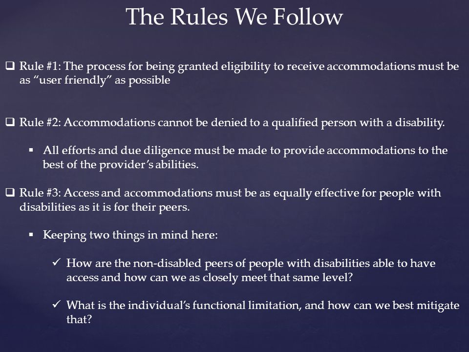 The Rules We Follow  Rule #1: The process for being granted eligibility to receive accommodations must be as user friendly as possible  Rule #2: Accommodations cannot be denied to a qualified person with a disability.