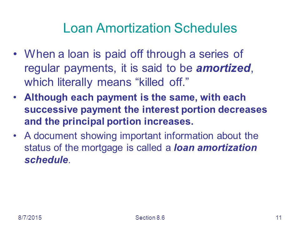 8/7/2015Section Loan Amortization Schedules When a loan is paid off through a series of regular payments, it is said to be amortized, which literally means killed off. Although each payment is the same, with each successive payment the interest portion decreases and the principal portion increases.