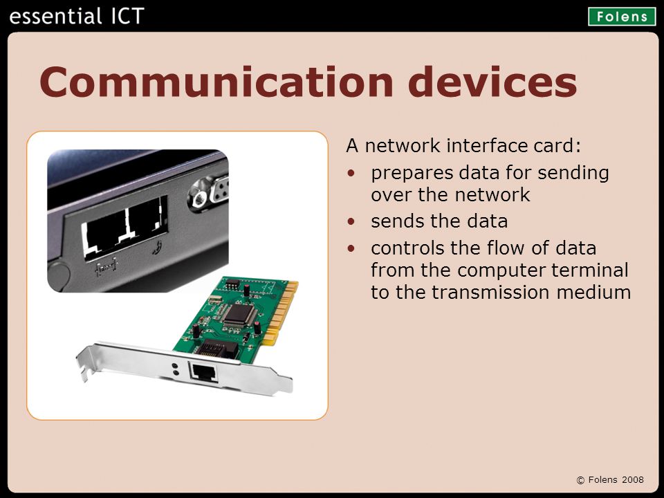 © Folens 2008 Communication devices A network interface card: prepares data for sending over the network sends the data controls the flow of data from the computer terminal to the transmission medium