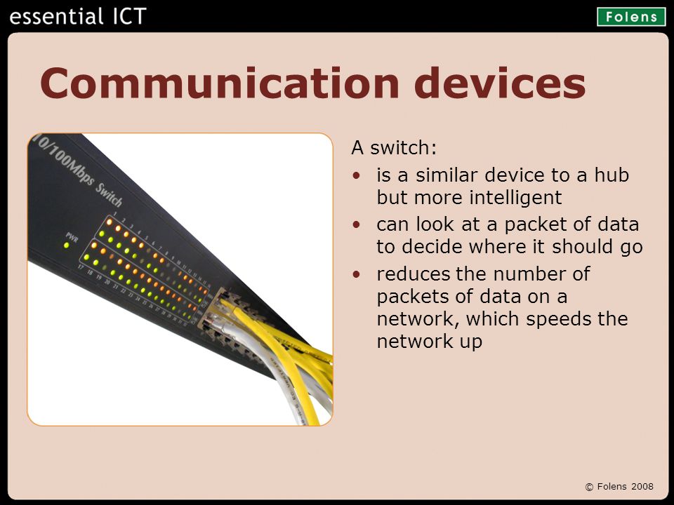 © Folens 2008 Communication devices A switch: is a similar device to a hub but more intelligent can look at a packet of data to decide where it should go reduces the number of packets of data on a network, which speeds the network up
