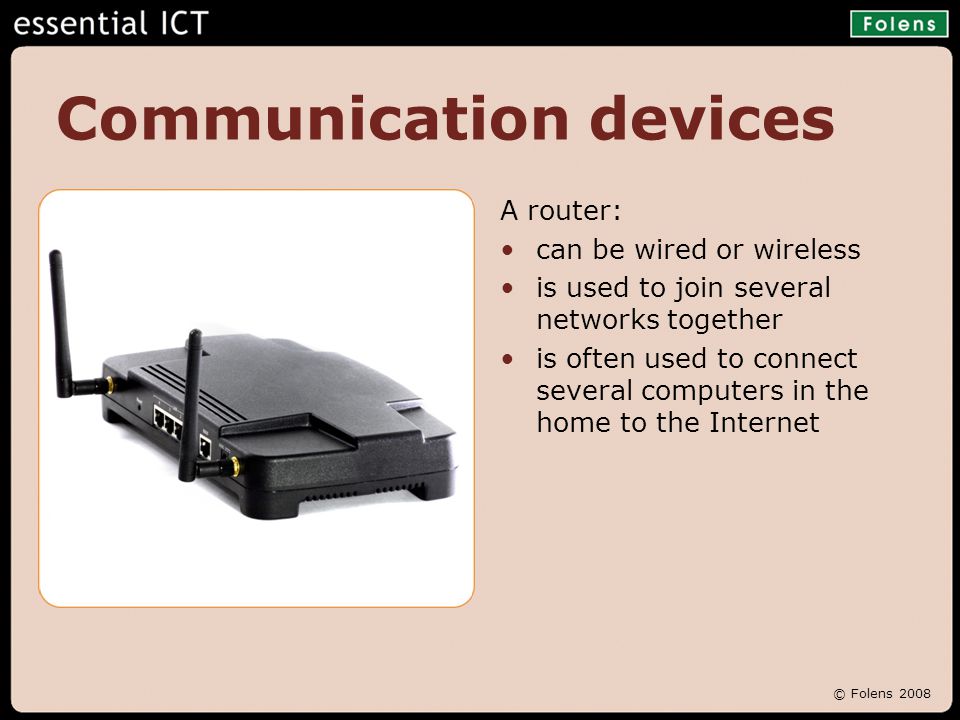 © Folens 2008 Communication devices A router: can be wired or wireless is used to join several networks together is often used to connect several computers in the home to the Internet