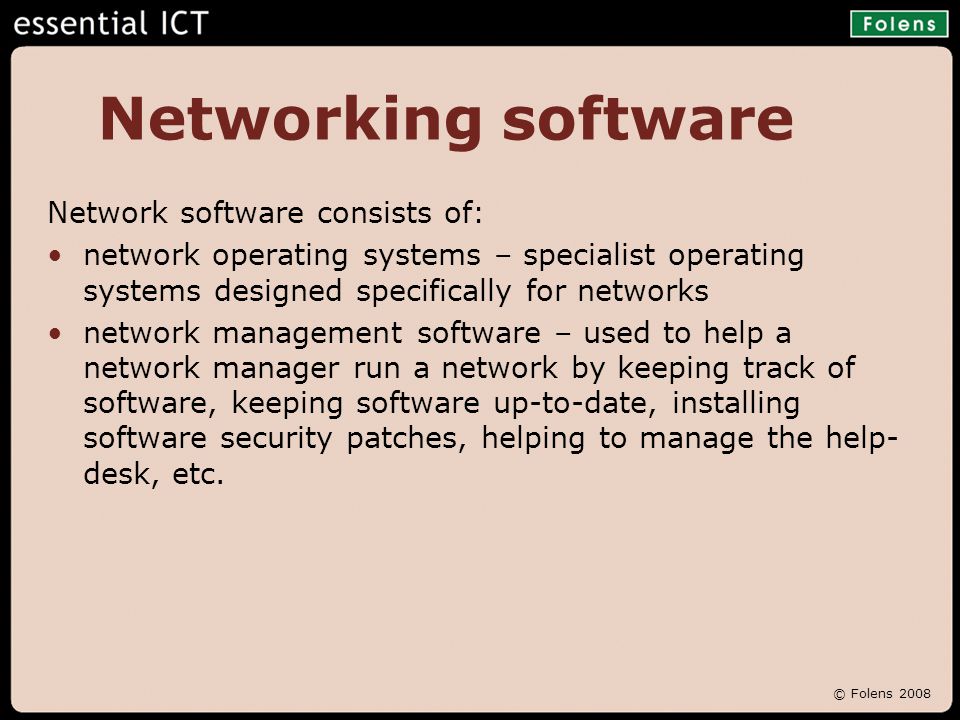 © Folens 2008 Networking software Network software consists of: network operating systems – specialist operating systems designed specifically for networks network management software – used to help a network manager run a network by keeping track of software, keeping software up-to-date, installing software security patches, helping to manage the help- desk, etc.