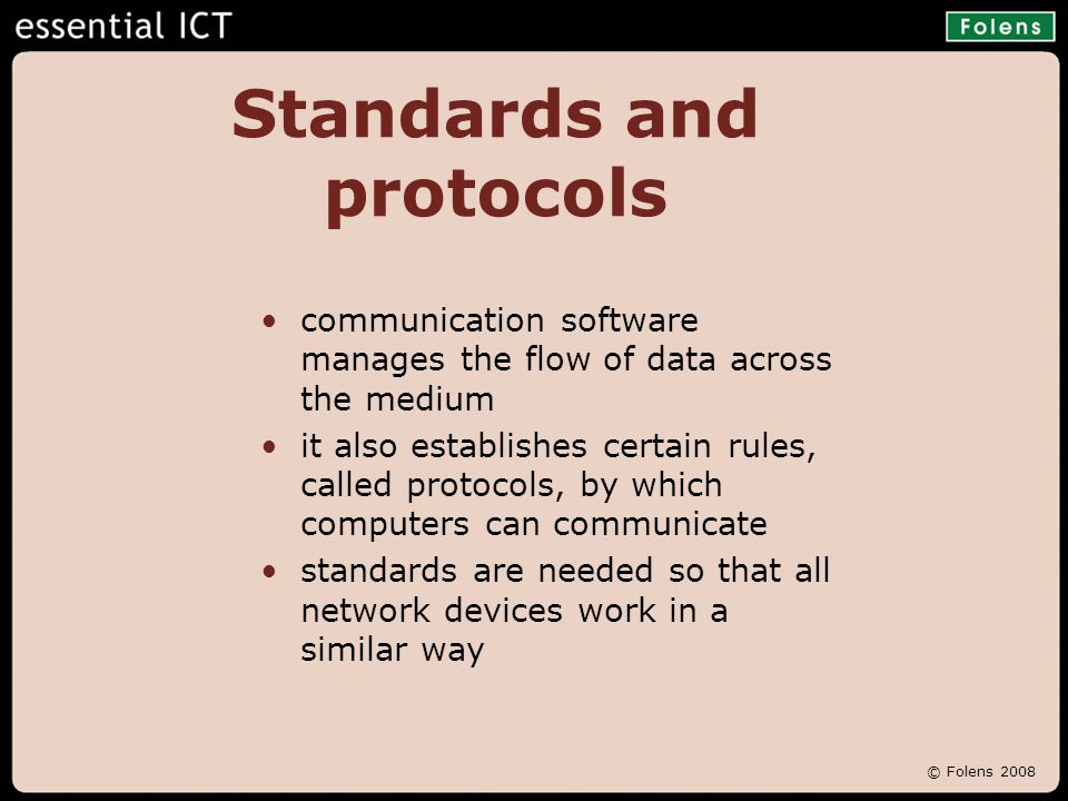 © Folens 2008 Standards and protocols communication software manages the flow of data across the medium it also establishes certain rules, called protocols, by which computers can communicate standards are needed so that all network devices work in a similar way