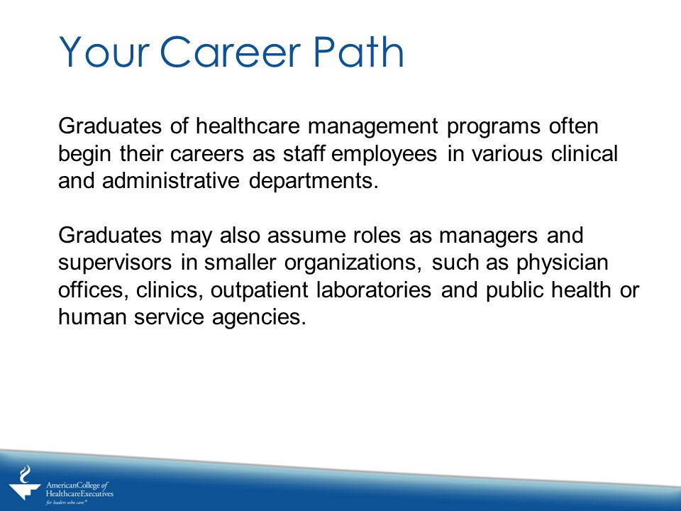 Your Career Path Graduates of healthcare management programs often begin their careers as staff employees in various clinical and administrative departments.