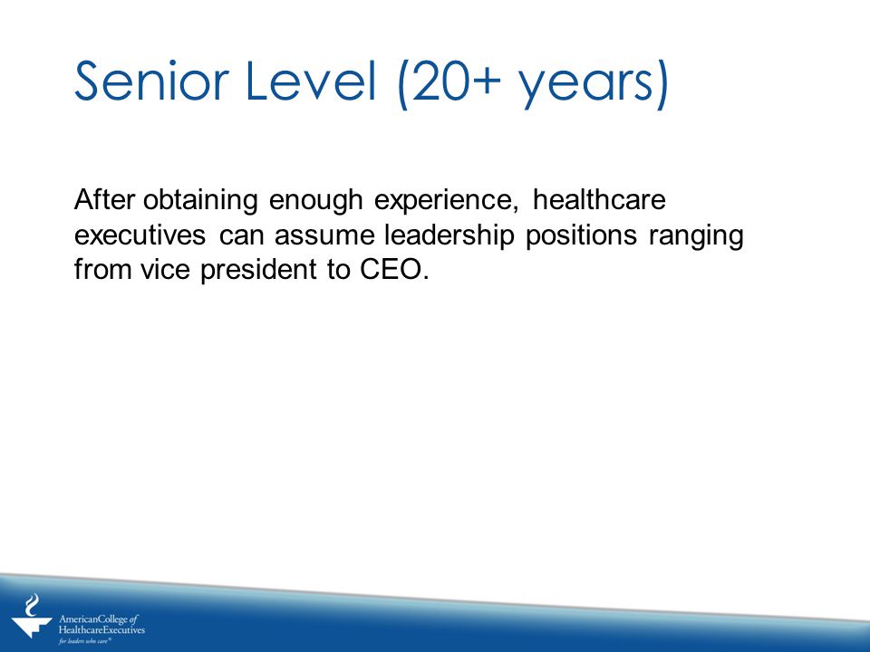 Senior Level (20+ years) After obtaining enough experience, healthcare executives can assume leadership positions ranging from vice president to CEO.