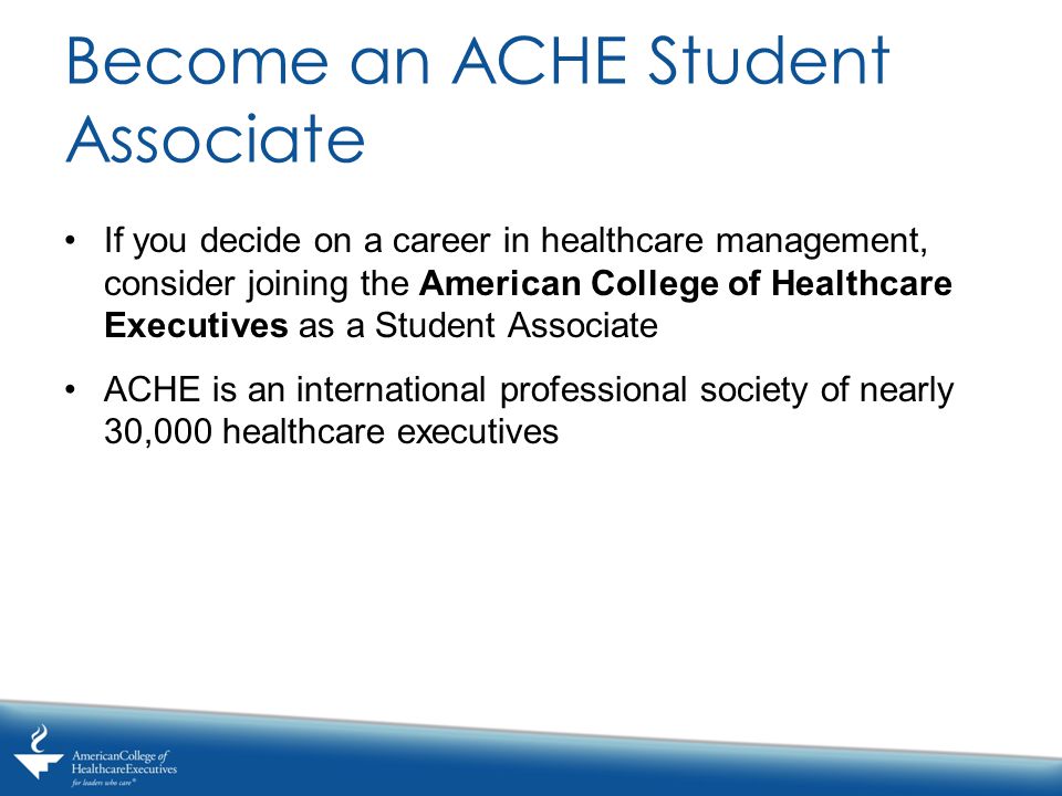 Become an ACHE Student Associate If you decide on a career in healthcare management, consider joining the American College of Healthcare Executives as a Student Associate ACHE is an international professional society of nearly 30,000 healthcare executives