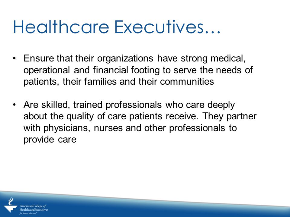 Healthcare Executives… Ensure that their organizations have strong medical, operational and financial footing to serve the needs of patients, their families and their communities Are skilled, trained professionals who care deeply about the quality of care patients receive.