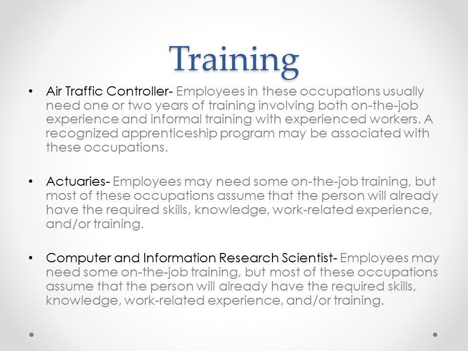 Training Air Traffic Controller- Employees in these occupations usually need one or two years of training involving both on-the-job experience and informal training with experienced workers.