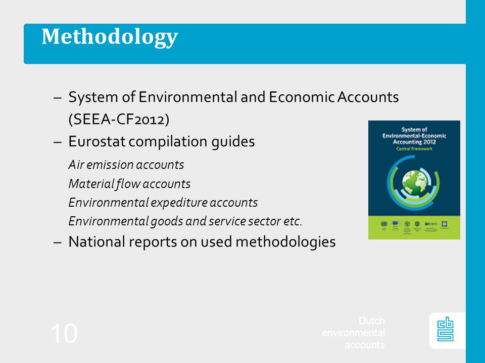 Dutch environmental accounts 10 Methodology –System of Environmental and Economic Accounts (SEEA-CF2012) –Eurostat compilation guides Air emission accounts Material flow accounts Environmental expediture accounts Environmental goods and service sector etc.