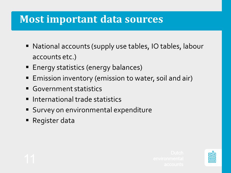 Dutch environmental accounts 11 Most important data sources  National accounts (supply use tables, IO tables, labour accounts etc.)  Energy statistics (energy balances)  Emission inventory (emission to water, soil and air)  Government statistics  International trade statistics  Survey on environmental expenditure  Register data