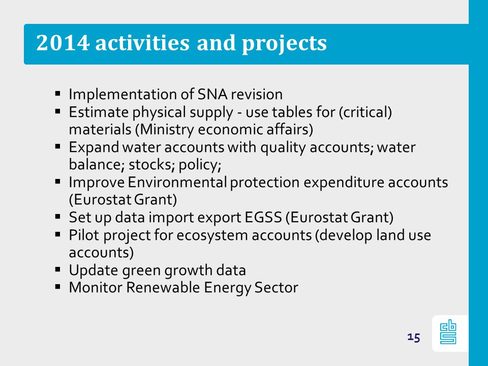 2014 activities and projects  Implementation of SNA revision  Estimate physical supply - use tables for (critical) materials (Ministry economic affairs)  Expand water accounts with quality accounts; water balance; stocks; policy;  Improve Environmental protection expenditure accounts (Eurostat Grant)  Set up data import export EGSS (Eurostat Grant)  Pilot project for ecosystem accounts (develop land use accounts)  Update green growth data  Monitor Renewable Energy Sector 15