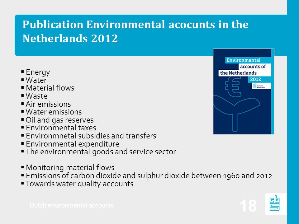 Publication Environmental acocunts in the Netherlands 2012 Dutch environmental accounts 18  Energy  Water  Material flows  Waste  Air emissions  Water emissions  Oil and gas reserves  Environmental taxes  Environmnetal subsidies and transfers  Environmental expenditure  The environmental goods and service sector  Monitoring material flows  Emissions of carbon dioxide and sulphur dioxide between 1960 and 2012  Towards water quality accounts