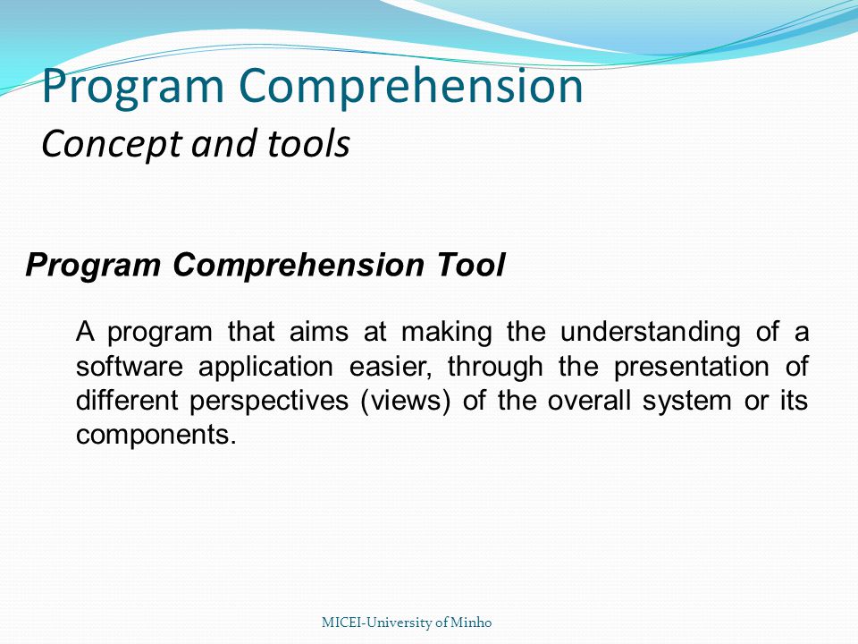 Program Comprehension Tool A program that aims at making the understanding of a software application easier, through the presentation of different perspectives (views) of the overall system or its components.