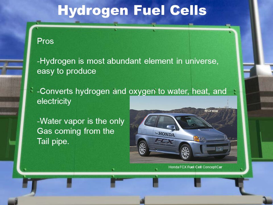Pros -Hydrogen is most abundant element in universe, easy to produce -Converts hydrogen and oxygen to water, heat, and electricity -Water vapor is the only Gas coming from the Tail pipe.