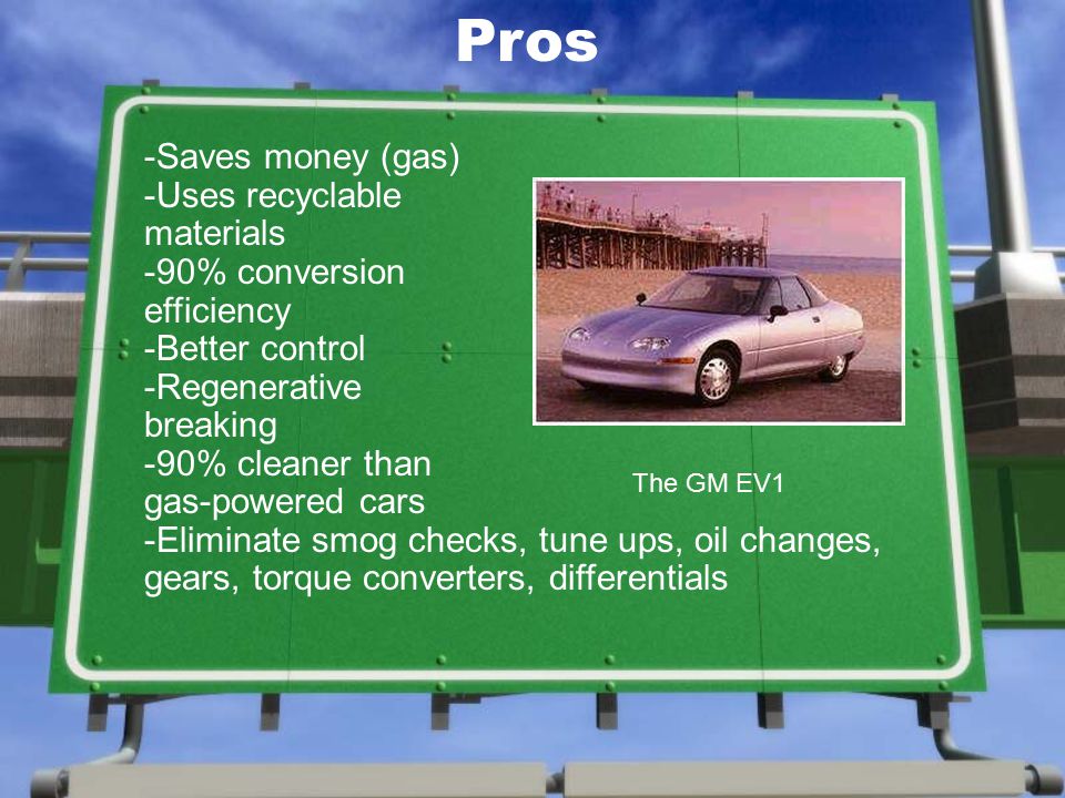-Saves money (gas) -Uses recyclable materials -90% conversion efficiency -Better control -Regenerative breaking -90% cleaner than gas-powered cars -Eliminate smog checks, tune ups, oil changes, gears, torque converters, differentials The GM EV1 Pros