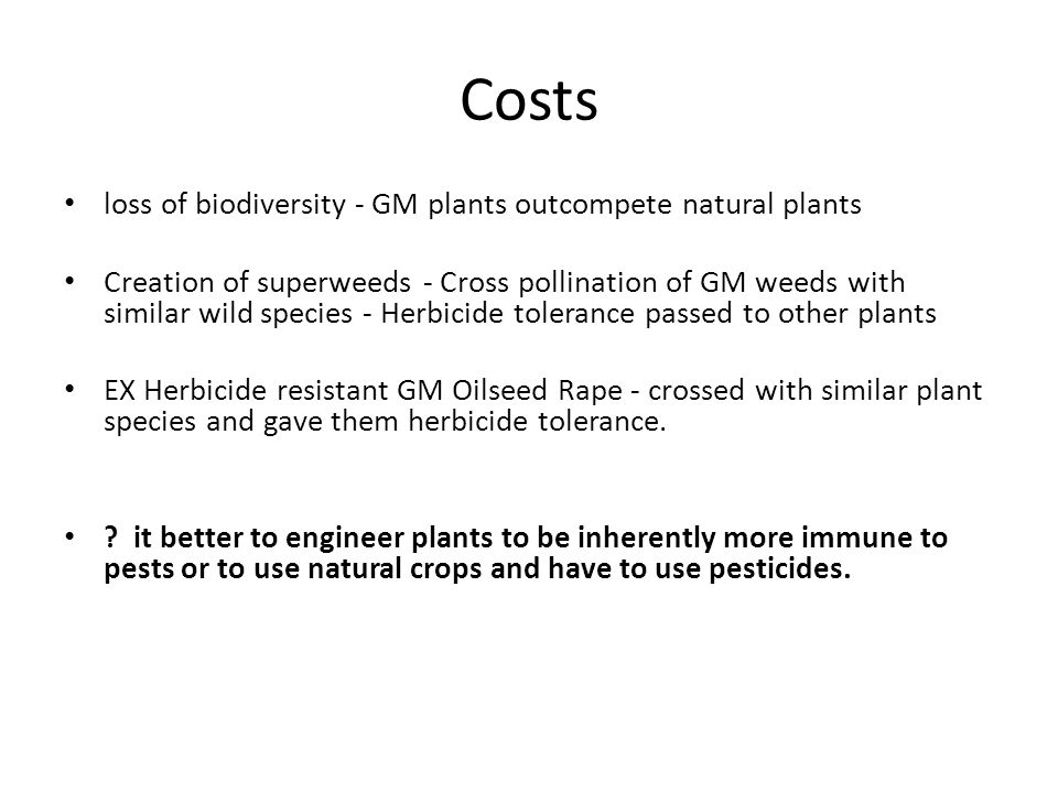 Costs loss of biodiversity - GM plants outcompete natural plants Creation of superweeds - Cross pollination of GM weeds with similar wild species - Herbicide tolerance passed to other plants EX Herbicide resistant GM Oilseed Rape - crossed with similar plant species and gave them herbicide tolerance.