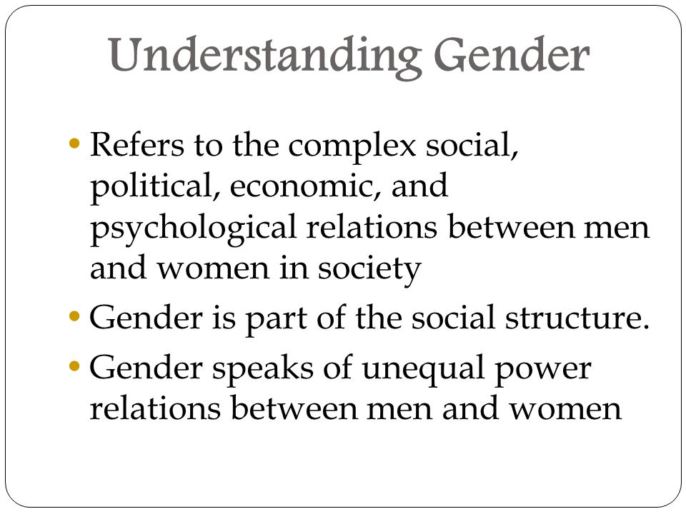 Understanding Gender Refers to the complex social, political, economic, and psychological relations between men and women in society Gender is part of the social structure.