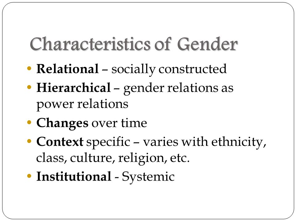 Characteristics of Gender Relational – socially constructed Hierarchical – gender relations as power relations Changes over time Context specific – varies with ethnicity, class, culture, religion, etc.