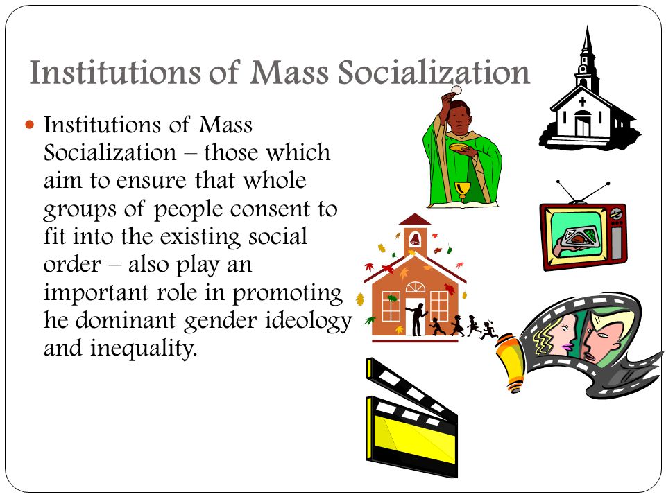 Institutions of Mass Socialization Institutions of Mass Socialization – those which aim to ensure that whole groups of people consent to fit into the existing social order – also play an important role in promoting he dominant gender ideology and inequality.