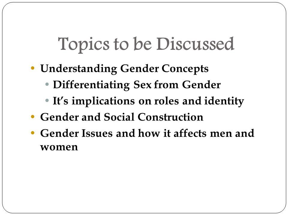 Topics to be Discussed Understanding Gender Concepts Differentiating Sex from Gender It’s implications on roles and identity Gender and Social Construction Gender Issues and how it affects men and women