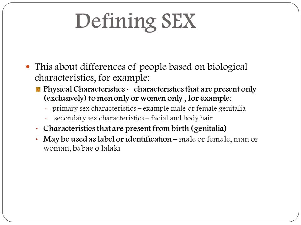 Defining SEX This about differences of people based on biological characteristics, for example: Physical Characteristics - characteristics that are present only (exclusively) to men only or women only, for example: primary sex characteristics – example male or female genitalia secondary sex characteristics – facial and body hair Characteristics that are present from birth (genitalia) May be used as label or identification – male or female, man or woman, babae o lalaki