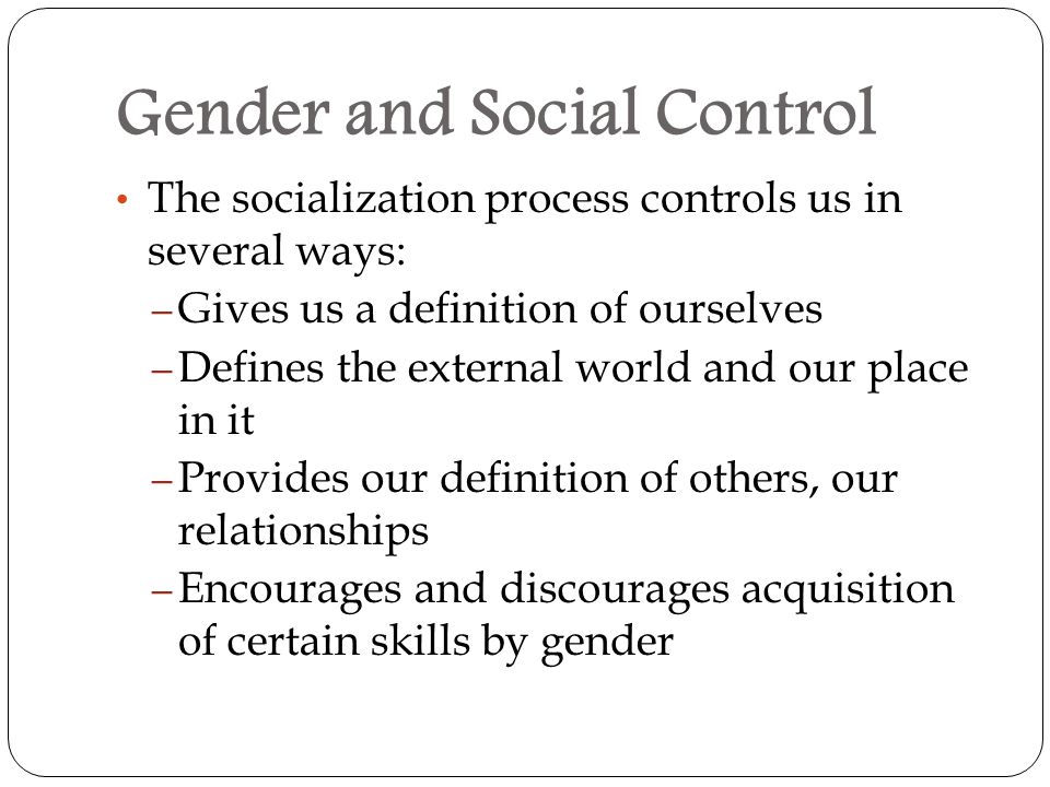 Gender and Social Control The socialization process controls us in several ways: – Gives us a definition of ourselves – Defines the external world and our place in it – Provides our definition of others, our relationships – Encourages and discourages acquisition of certain skills by gender