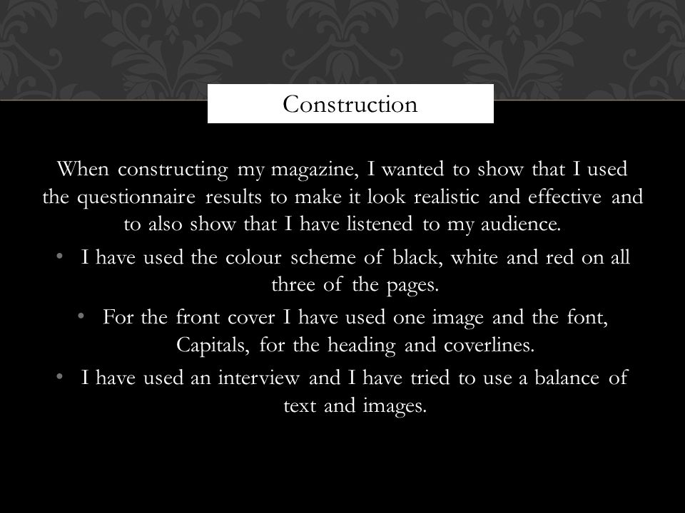 When constructing my magazine, I wanted to show that I used the questionnaire results to make it look realistic and effective and to also show that I have listened to my audience.