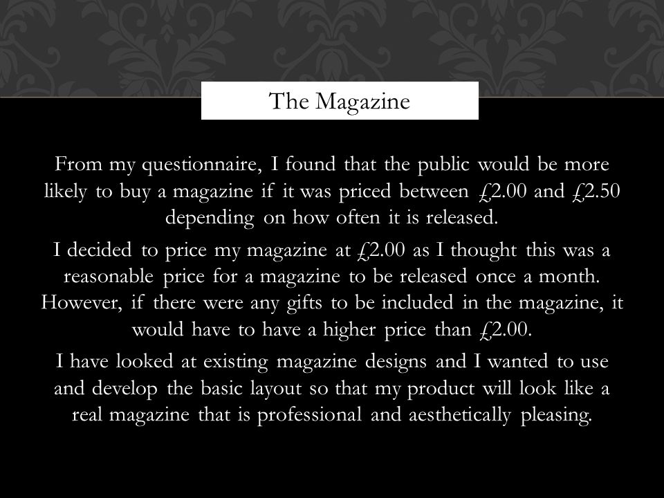 From my questionnaire, I found that the public would be more likely to buy a magazine if it was priced between £2.00 and £2.50 depending on how often it is released.