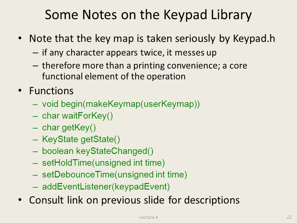 Some Notes on the Keypad Library Note that the key map is taken seriously by Keypad.h – if any character appears twice, it messes up – therefore more than a printing convenience; a core functional element of the operation Functions –void begin(makeKeymap(userKeymap)) –char waitForKey() –char getKey() –KeyState getState() –boolean keyStateChanged() –setHoldTime(unsigned int time) –setDebounceTime(unsigned int time) –addEventListener(keypadEvent) Consult link on previous slide for descriptions Lecture 422